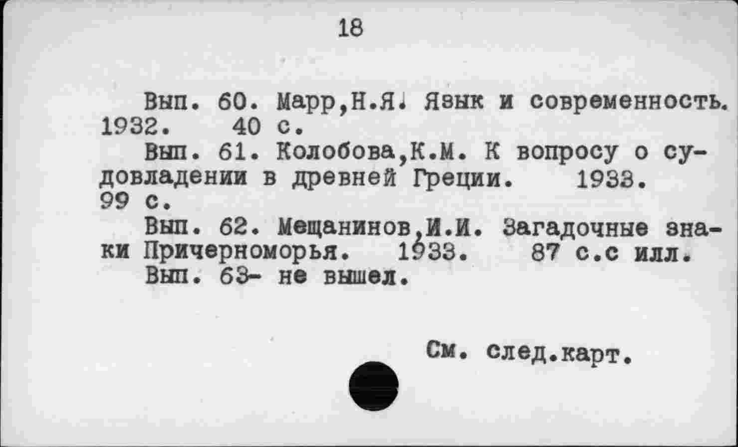 ﻿18
Вып. 60. Марр,Н.Яі Язык и современность. 1932.	40 с.
Вып. 61. Колобова,К.М. К вопросу о су-довладении в древней Греции. 1933. 99 с.
Вып. 62. Мещанинов,И.И. Загадочные знаки Причерноморья. 1933.	87 с.с илл.
Вып. 63- не вышел.
См. след.карт.